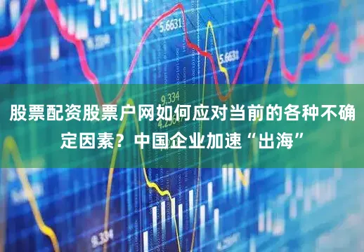 股票配资股票户网如何应对当前的各种不确定因素？中国企业加速“出海”