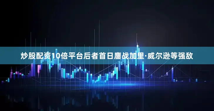 炒股配资10倍平台后者首日鏖战加里·威尔逊等强敌