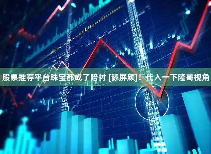 股票推荐平台珠宝都成了陪衬 [舔屏颜]！代入一下隆哥视角