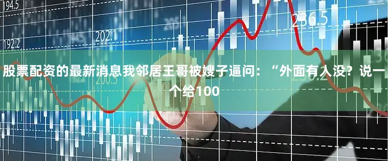 股票配资的最新消息我邻居王哥被嫂子逼问：“外面有人没？说一个给100