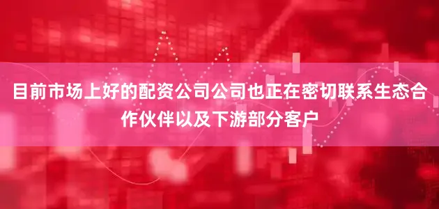 目前市场上好的配资公司公司也正在密切联系生态合作伙伴以及下游部分客户