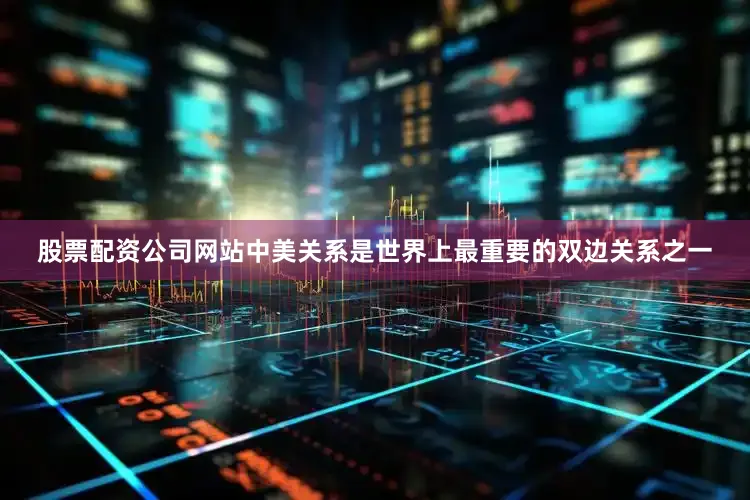 股票配资公司网站中美关系是世界上最重要的双边关系之一