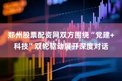 郑州股票配资网双方围绕“党建+科技”双轮驱动展开深度对话