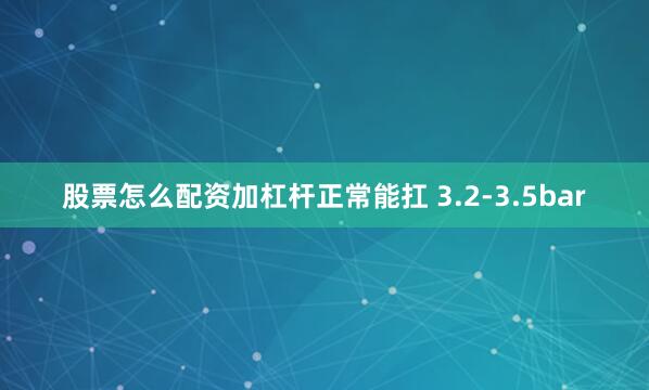 股票怎么配资加杠杆正常能扛 3.2-3.5bar