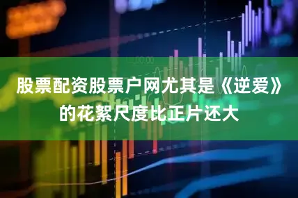 股票配资股票户网尤其是《逆爱》的花絮尺度比正片还大