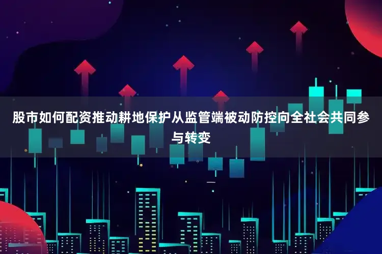 股市如何配资推动耕地保护从监管端被动防控向全社会共同参与转变