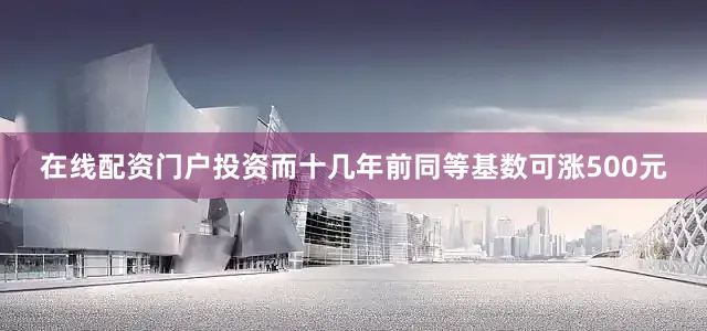 在线配资门户投资而十几年前同等基数可涨500元