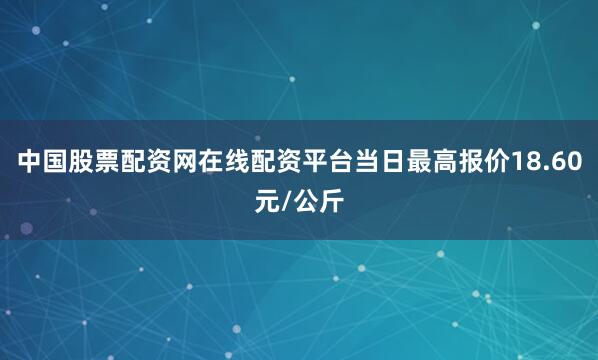 中国股票配资网在线配资平台当日最高报价18.60元/公斤