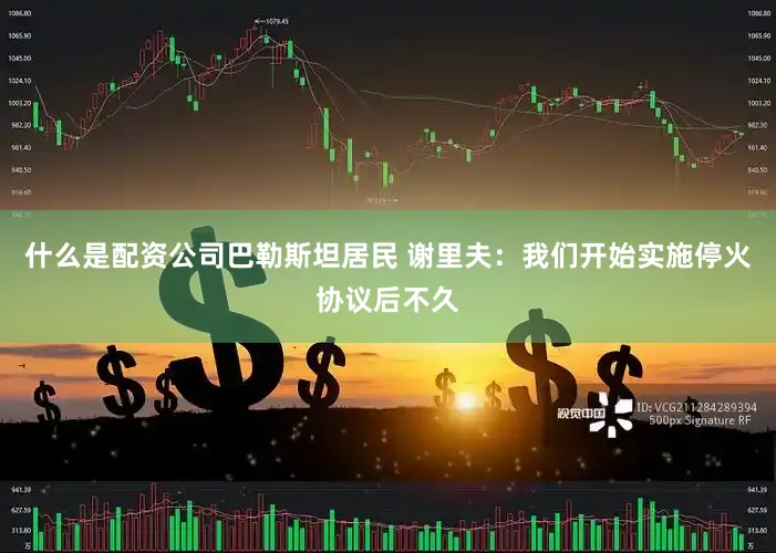 什么是配资公司巴勒斯坦居民 谢里夫：我们开始实施停火协议后不久