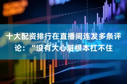 十大配资排行在直播间连发多条评论：“没有大心脏根本扛不住