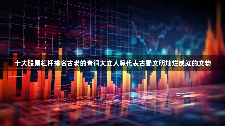 十大股票杠杆排名古老的青铜大立人等代表古蜀文明灿烂成就的文物