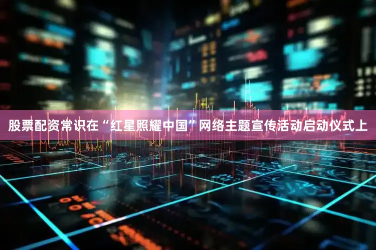 股票配资常识在“红星照耀中国”网络主题宣传活动启动仪式上